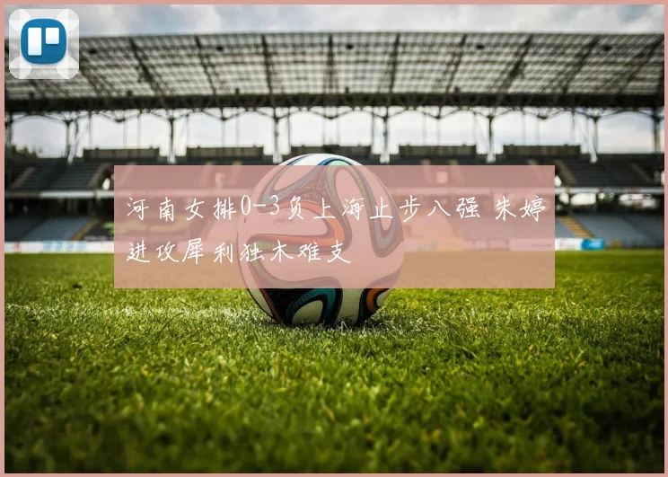 河南女排0-3负上海止步八强 朱婷进攻犀利独木难支